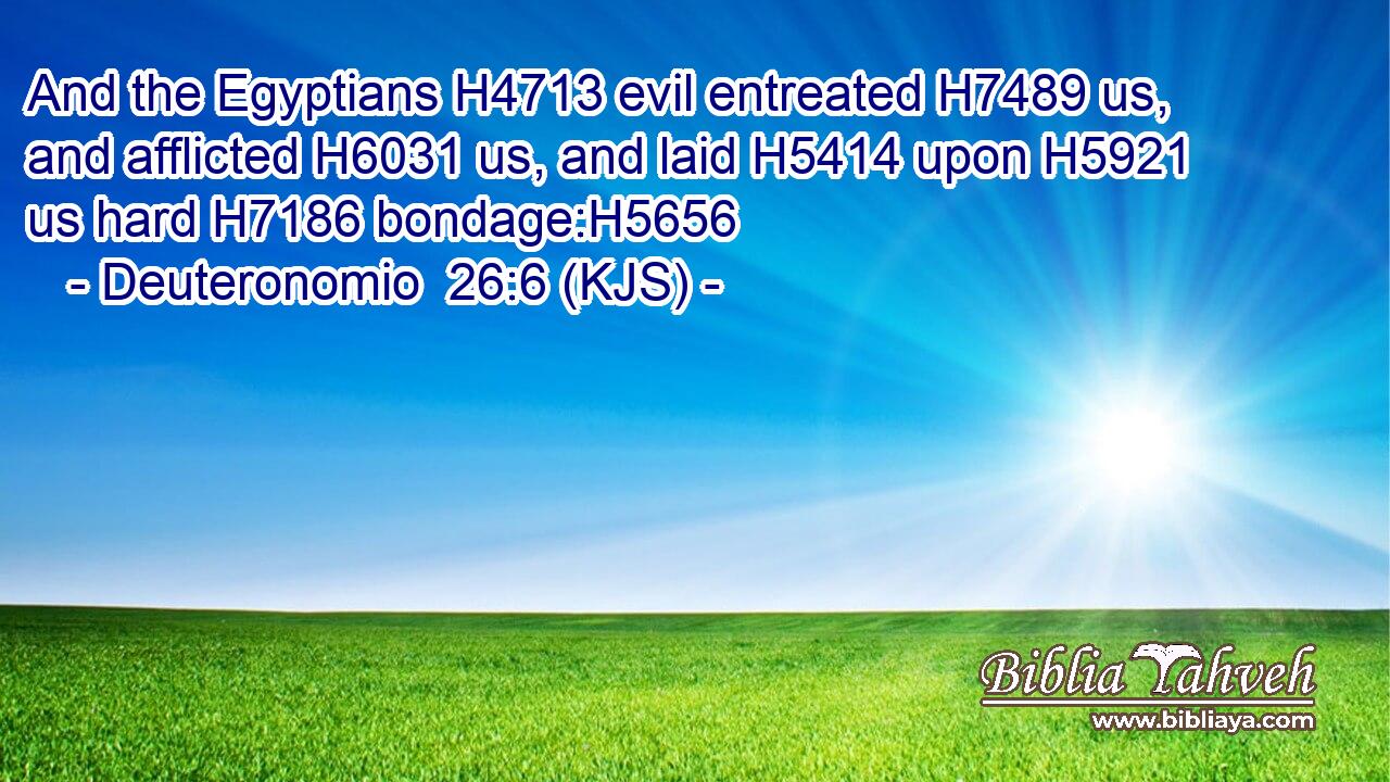 And the Egyptians H4713 evil entreated H7489 us, and afflicted H6031 us, and laid H5414 upon H5921 us hard H7186 bondage:H5656