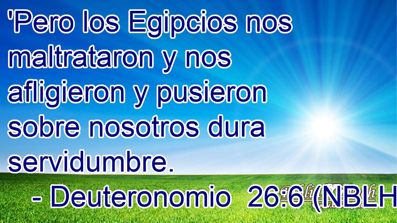  'Pero los Egipcios nos maltrataron y nos afligieron y pusieron sobre nosotros dura servidumbre. 