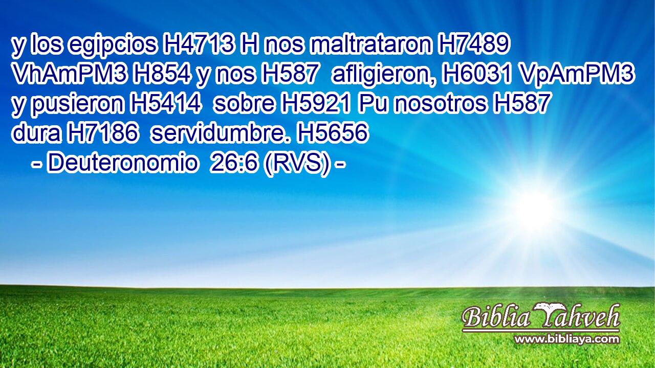 y los egipcios H4713 H nos maltrataron H7489 VhAmPM3 H854 y nos H587  afligieron, H6031 VpAmPM3 y pusieron H5414  sobre H5921 Pu nosotros H587  dura H7186  servidumbre. H5656  