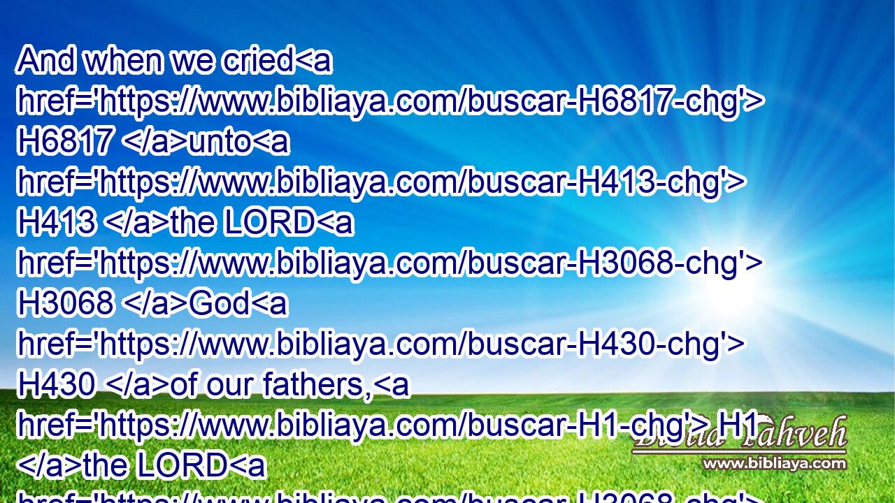 And when we cried H6817 unto H413 the LORD H3068 God H430 of our fathers, H1 the LORD H3068 heard H8085 (H853) our voice, H6963 and looked on H7200 (H853) our affliction, H6040 and our labour, H5999 and our oppression:H3906