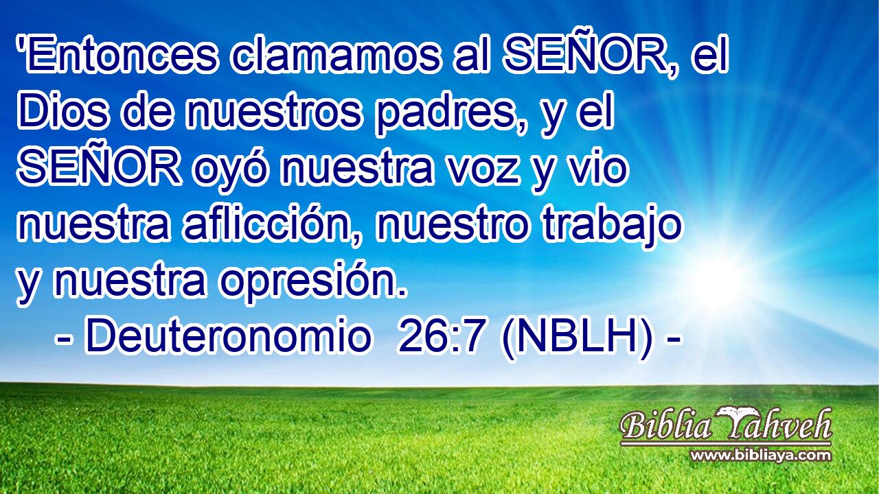  'Entonces clamamos al SEÑOR, el Dios de nuestros padres, y el SEÑOR oyó nuestra voz y vio nuestra aflicción, nuestro trabajo y nuestra opresión. 