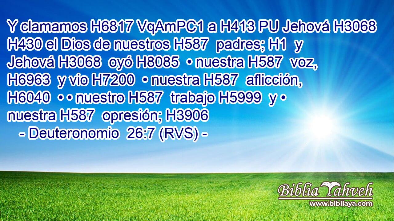 Y clamamos H6817 VqAmPC1 a H413 PU Jehová H3068  H430 el Dios de nuestros H587  padres; H1  y Jehová H3068  oyó H8085  • nuestra H587  voz, H6963  y vio H7200  • nuestra H587  aflicción, H6040  • • nuestro H587  trabajo H5999  y • nuestra H587  opresión; H3906  