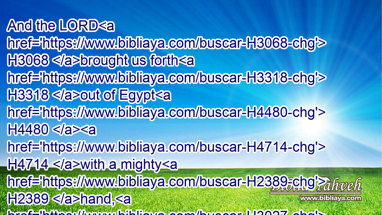 And the LORD H3068 brought us forth H3318 out of Egypt H4480  H4714 with a mighty H2389 hand, H3027 and with an outstretched H5186 arm, H2220 and with great H1419 terribleness, H4172 and with signs, H226 and with wonders:H4159