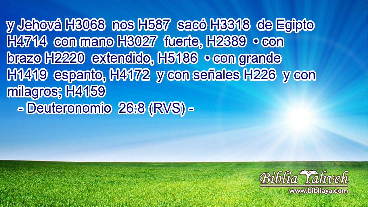 y Jehová H3068  nos H587  sacó H3318  de Egipto H4714  con mano H3027  fuerte, H2389  • con brazo H2220  extendido, H5186  • con grande H1419  espanto, H4172  y con señales H226  y con milagros; H4159  