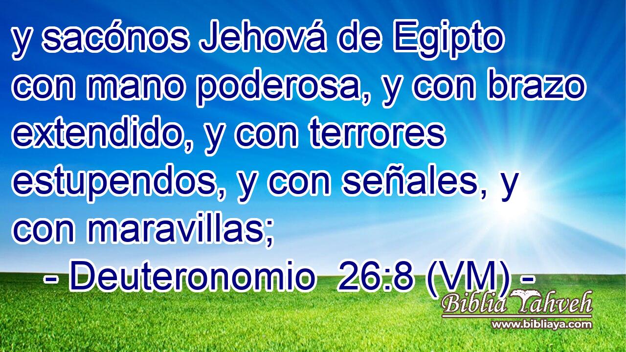  y sacónos Jehová de Egipto con mano poderosa, y con brazo extendido, y con terrores estupendos, y con señales, y con maravillas; 