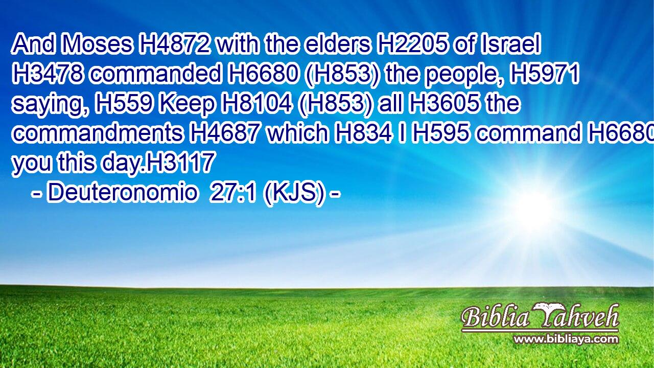 And Moses H4872 with the elders H2205 of Israel H3478 commanded H6680 (H853) the people, H5971 saying, H559 Keep H8104 (H853) all H3605 the commandments H4687 which H834 I H595 command H6680 you this day.H3117