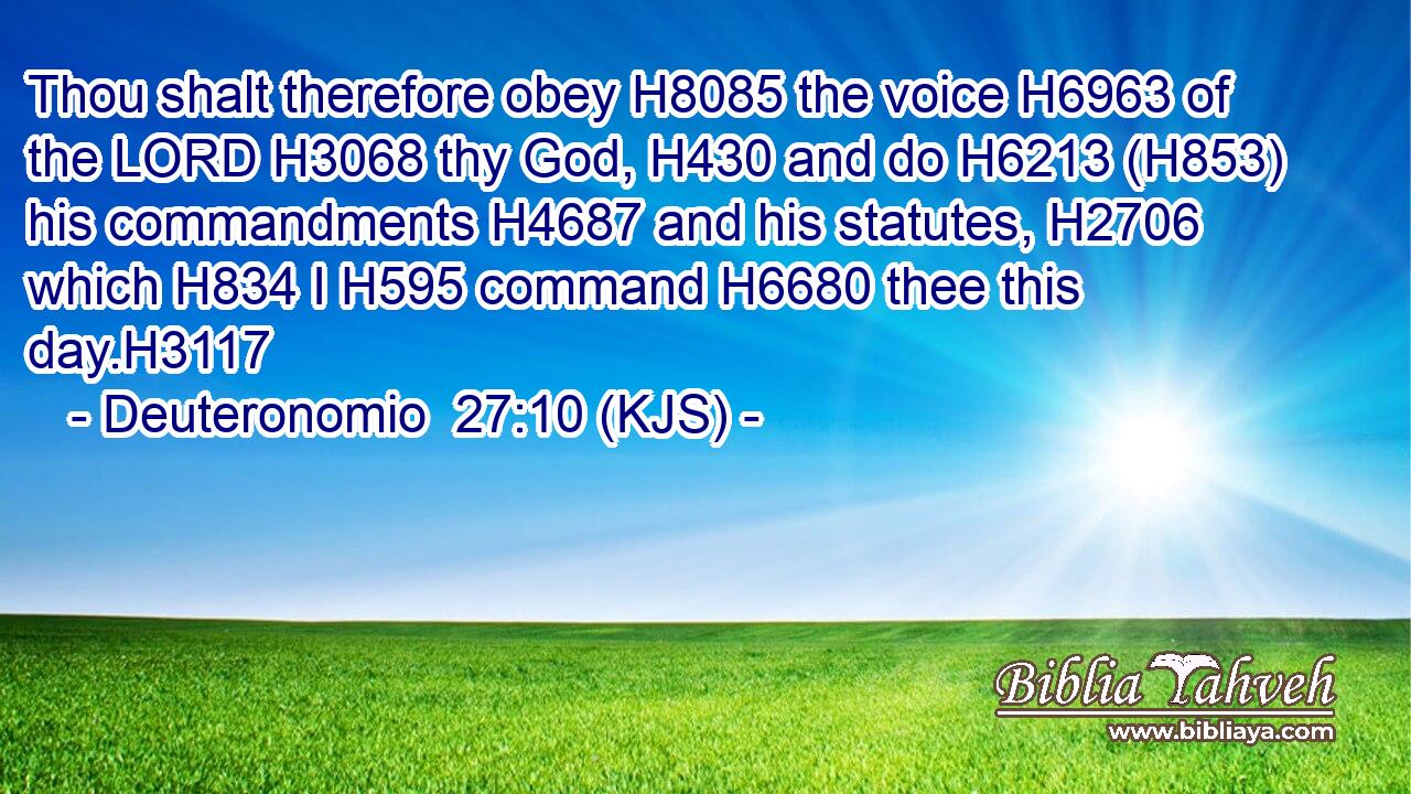 Thou shalt therefore obey H8085 the voice H6963 of the LORD H3068 thy God, H430 and do H6213 (H853) his commandments H4687 and his statutes, H2706 which H834 I H595 command H6680 thee this day.H3117