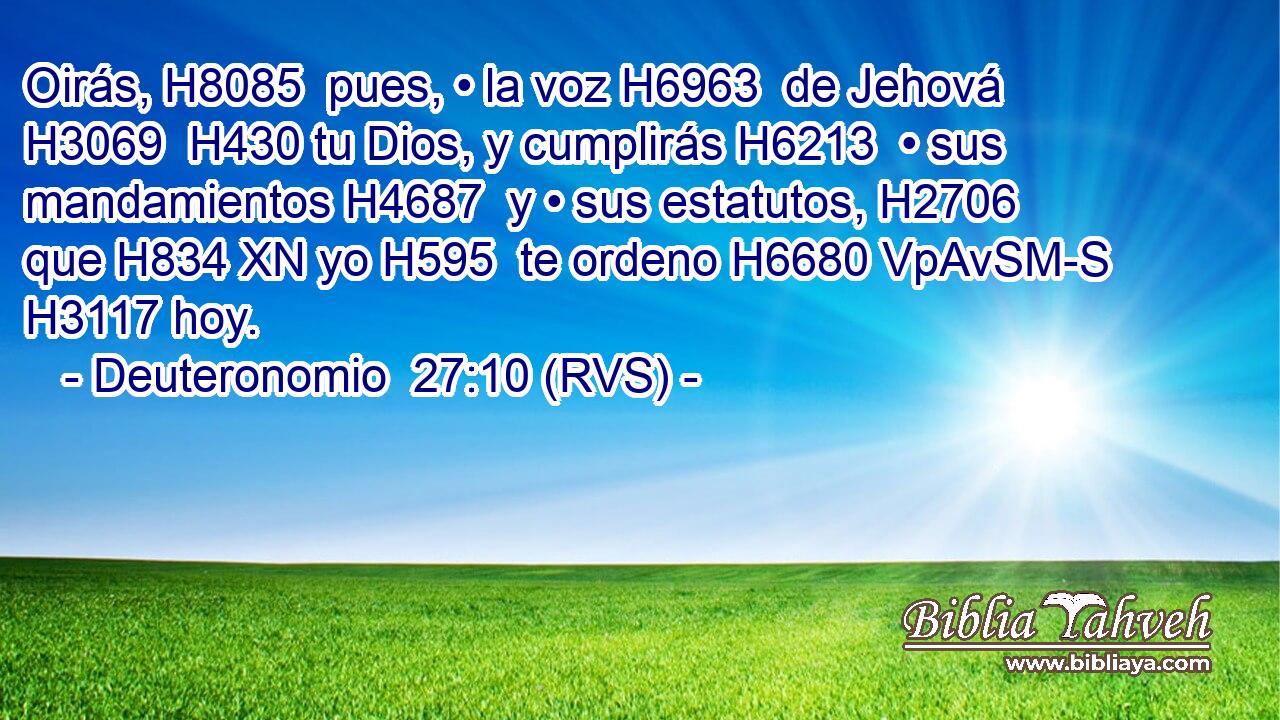 Oirás, H8085  pues, • la voz H6963  de Jehová H3069  H430 tu Dios, y cumplirás H6213  • sus mandamientos H4687  y • sus estatutos, H2706  que H834 XN yo H595  te ordeno H6680 VpAvSM-S H3117 hoy. 