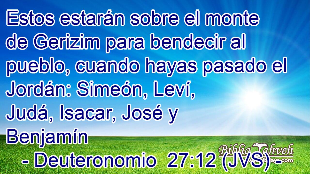 Estos estarán sobre el monte de Gerizim para bendecir al pueblo, cuando hayas pasado el Jordán: Simeón, Leví, Judá, Isacar, José y Benjamín