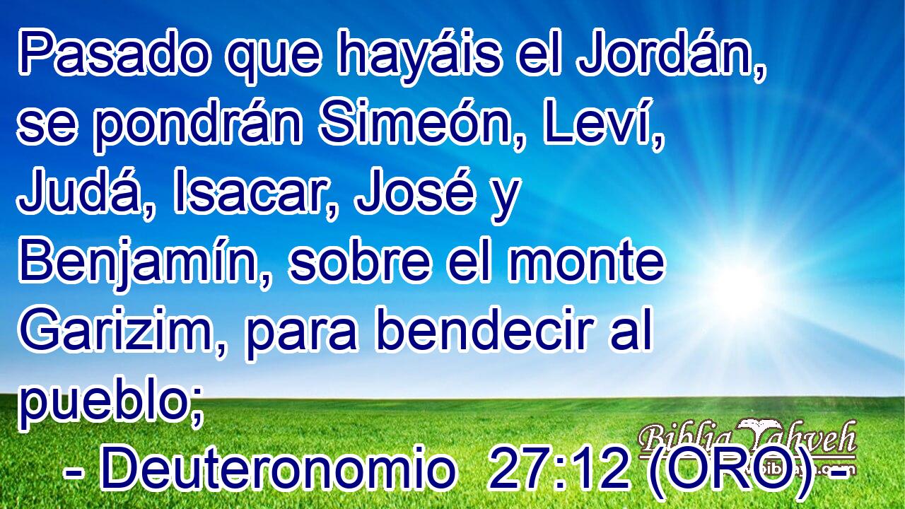  Pasado que hayáis el Jordán, se pondrán Simeón, Leví, Judá, Isacar, José y Benjamín, sobre el monte Garizim, para bendecir al pueblo; 
