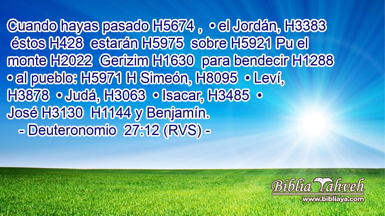 Cuando hayas pasado H5674 ,  • el Jordán, H3383  éstos H428  estarán H5975  sobre H5921 Pu el monte H2022  Gerizim H1630  para bendecir H1288  • al pueblo: H5971 H Simeón, H8095  • Leví, H3878  • Judá, H3063  • Isacar, H3485  • José H3130  H1144 y Benjamín. 
