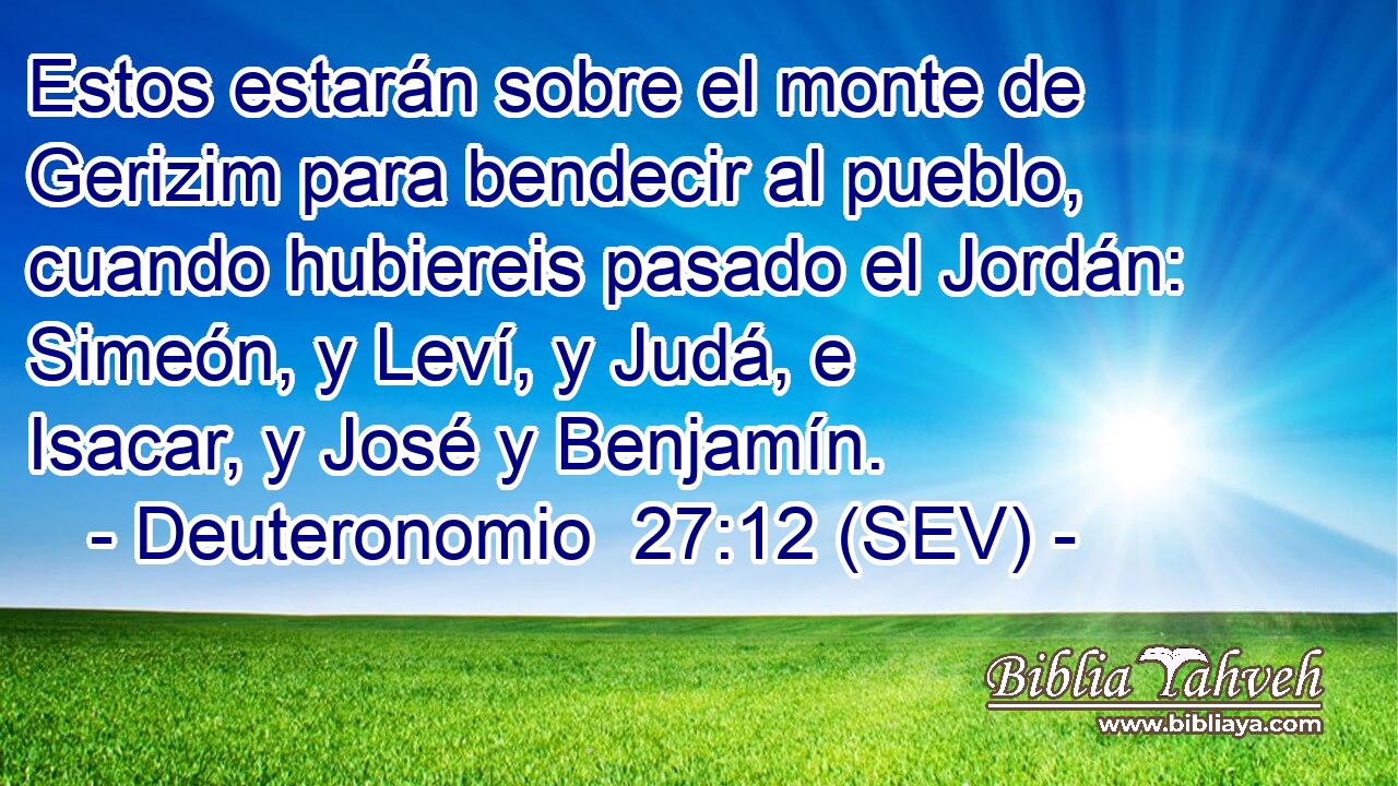 Estos estarán sobre el monte de Gerizim para bendecir al pueblo, cuando hubiereis pasado el Jordán: Simeón, y Leví, y Judá, e Isacar, y José y Benjamín.