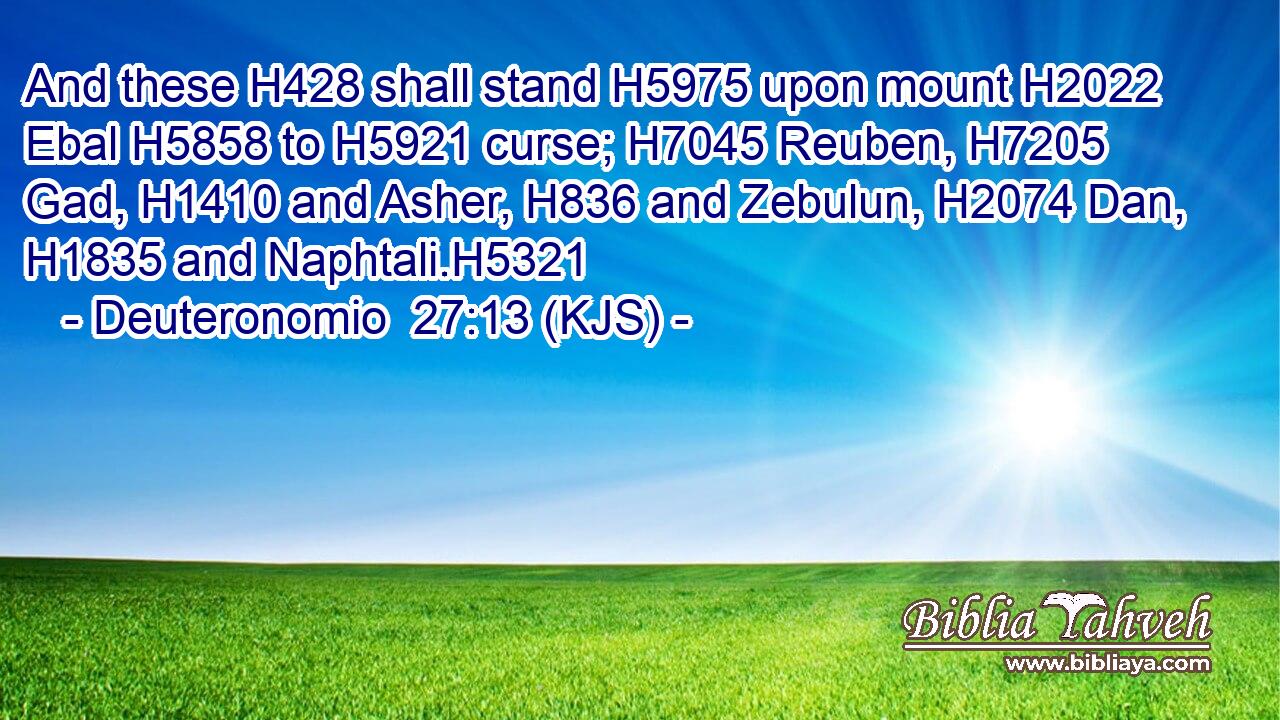And these H428 shall stand H5975 upon mount H2022 Ebal H5858 to H5921 curse; H7045 Reuben, H7205 Gad, H1410 and Asher, H836 and Zebulun, H2074 Dan, H1835 and Naphtali.H5321