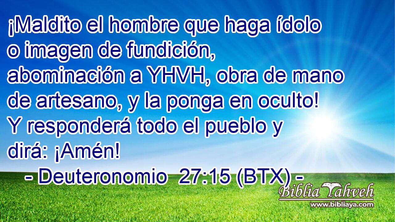 ¡Maldito el hombre que haga ídolo o imagen de fundición, abominación a YHVH, obra de mano de artesano, y la ponga en oculto! Y responderá todo el pueblo y dirá: ¡Amén!