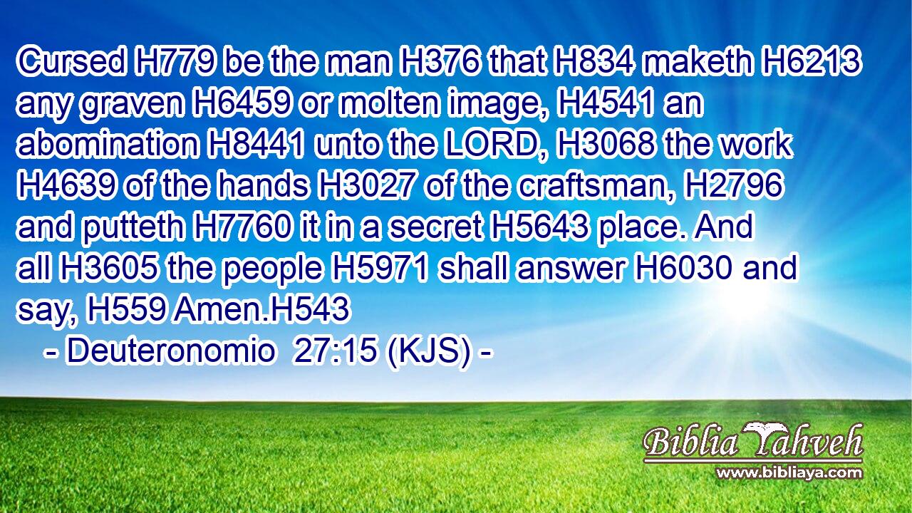 Cursed H779 be the man H376 that H834 maketh H6213 any graven H6459 or molten image, H4541 an abomination H8441 unto the LORD, H3068 the work H4639 of the hands H3027 of the craftsman, H2796 and putteth H7760 it in a secret H5643 place. And all H3605 the people H5971 shall answer H6030 and say, H559 Amen.H543