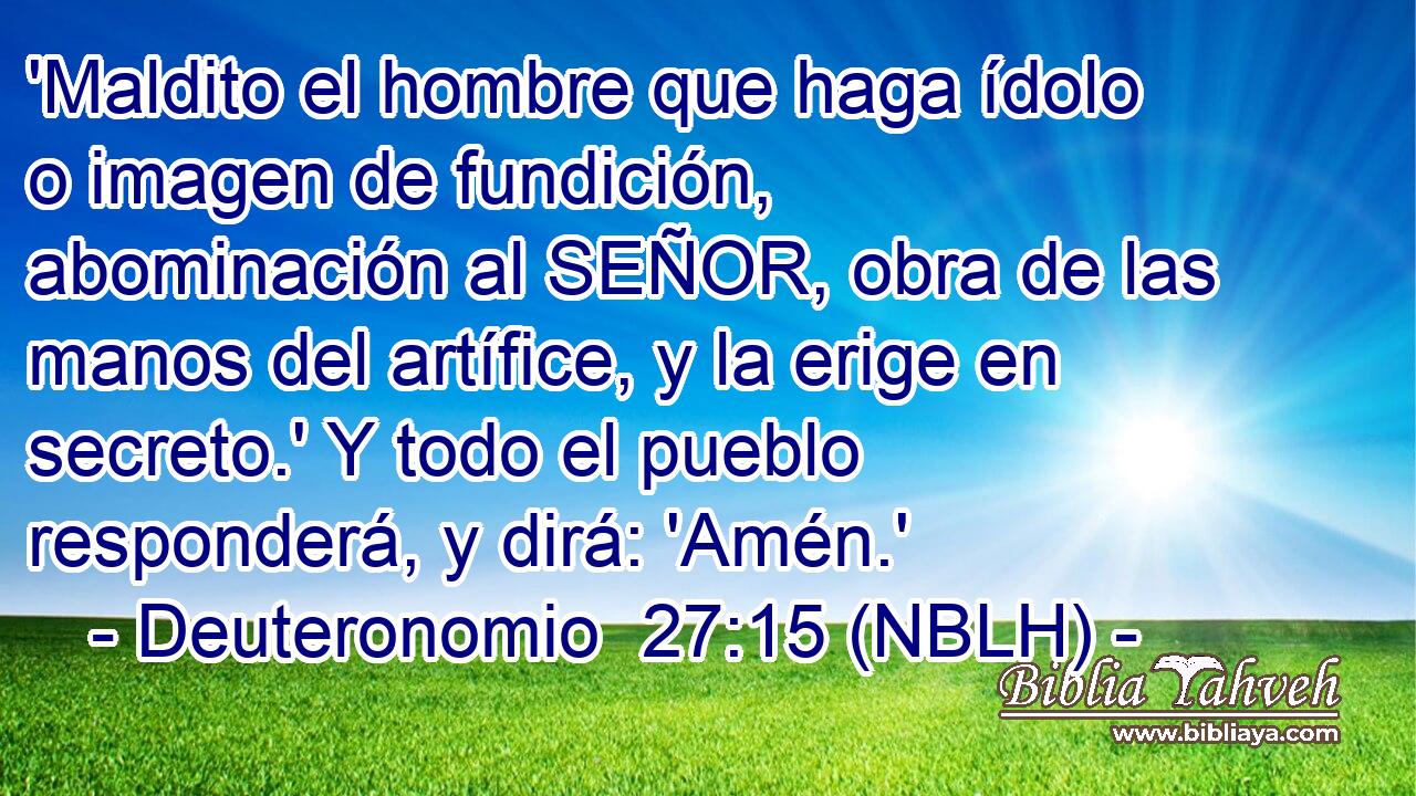  'Maldito el hombre que haga ídolo o imagen de fundición, abominación al SEÑOR, obra de las manos del artífice, y la erige en secreto.' Y todo el pueblo responderá, y dirá: 'Amén.' 
