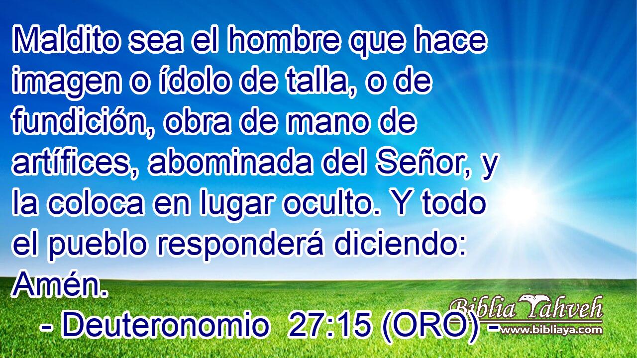  Maldito sea el hombre que hace imagen o ídolo de talla, o de fundición, obra de mano de artífices, abominada del Señor, y la coloca en lugar oculto. Y todo el pueblo responderá diciendo: Amén. 
