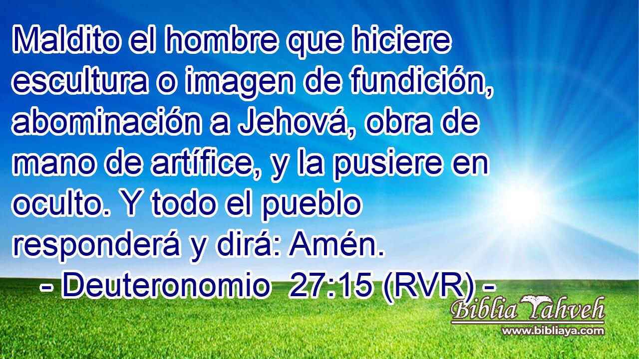 Maldito el hombre que hiciere escultura o imagen de fundición, abominación a Jehová, obra de mano de artífice, y la pusiere en oculto. Y todo el pueblo responderá y dirá: Amén.