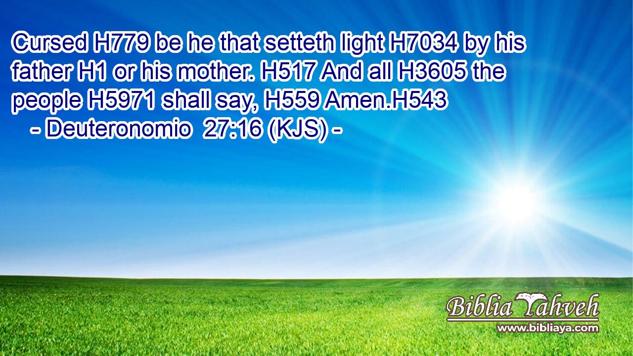 Cursed H779 be he that setteth light H7034 by his father H1 or his mother. H517 And all H3605 the people H5971 shall say, H559 Amen.H543