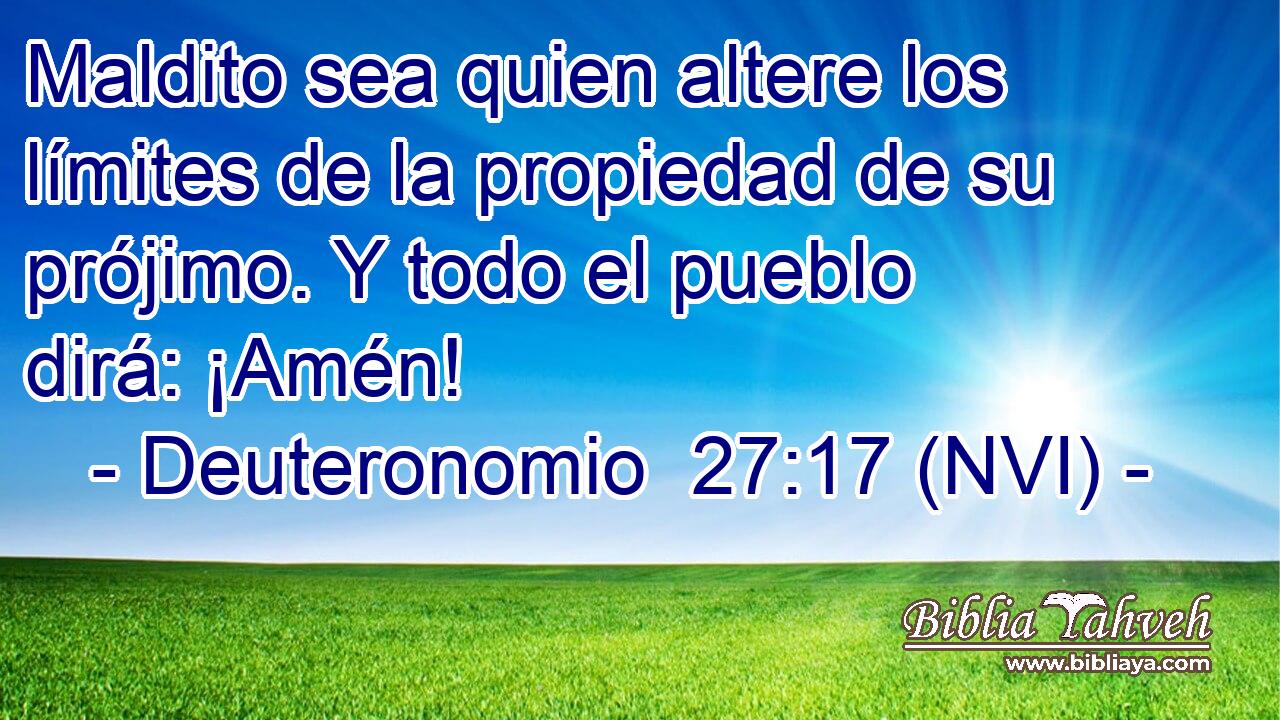  Maldito sea quien altere los límites de la propiedad de su prójimo. Y todo el pueblo dirá: ¡Amén! 