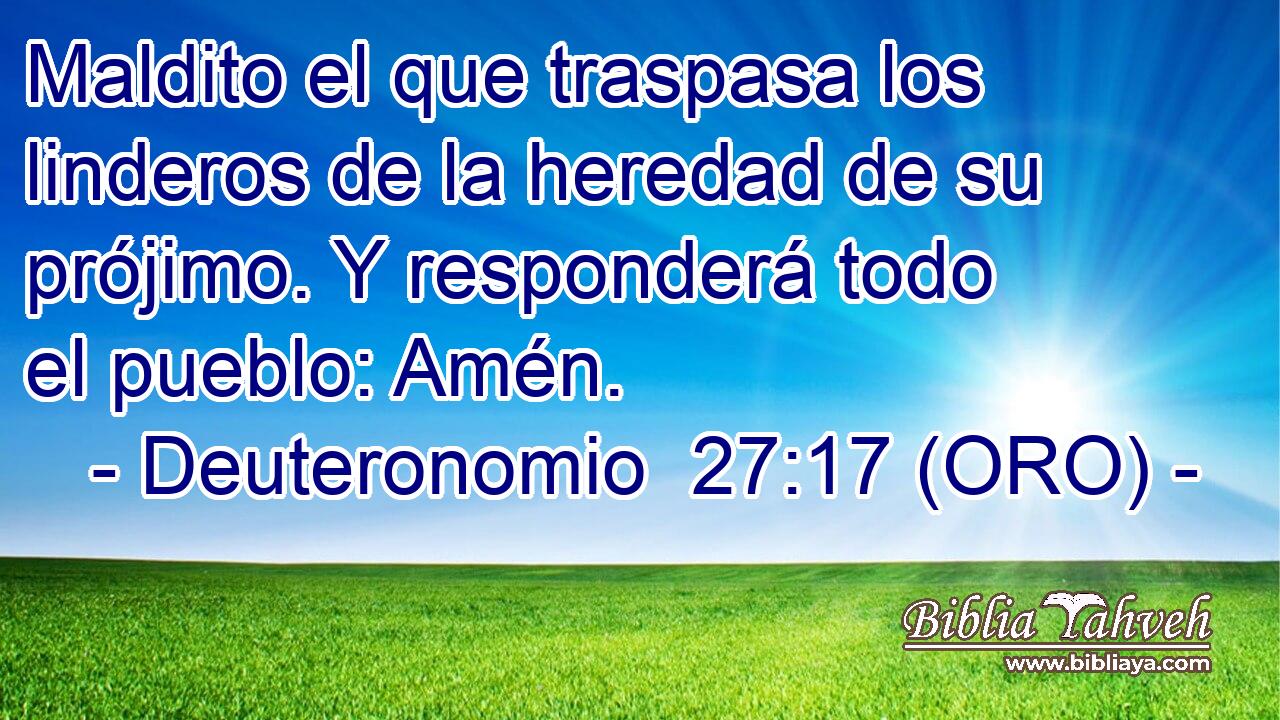  Maldito el que traspasa los linderos de la heredad de su prójimo. Y responderá todo el pueblo: Amén. 