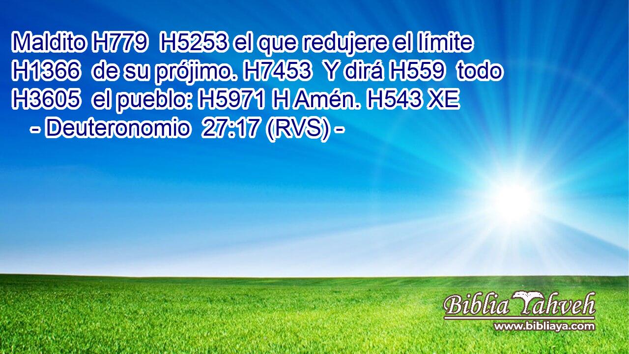 Maldito H779  H5253 el que redujere el límite H1366  de su prójimo. H7453  Y dirá H559  todo H3605  el pueblo: H5971 H Amén. H543 XE 