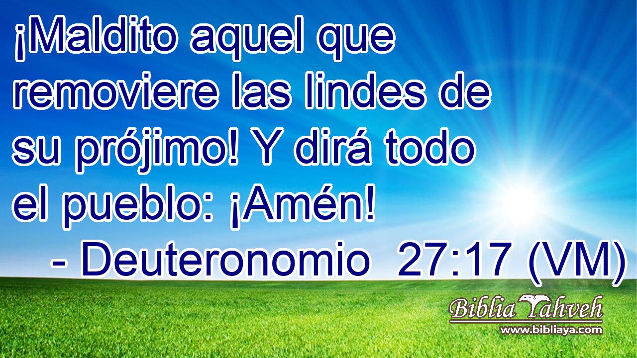  ¡Maldito aquel que removiere las lindes de su prójimo! Y dirá todo el pueblo: ¡Amén! 