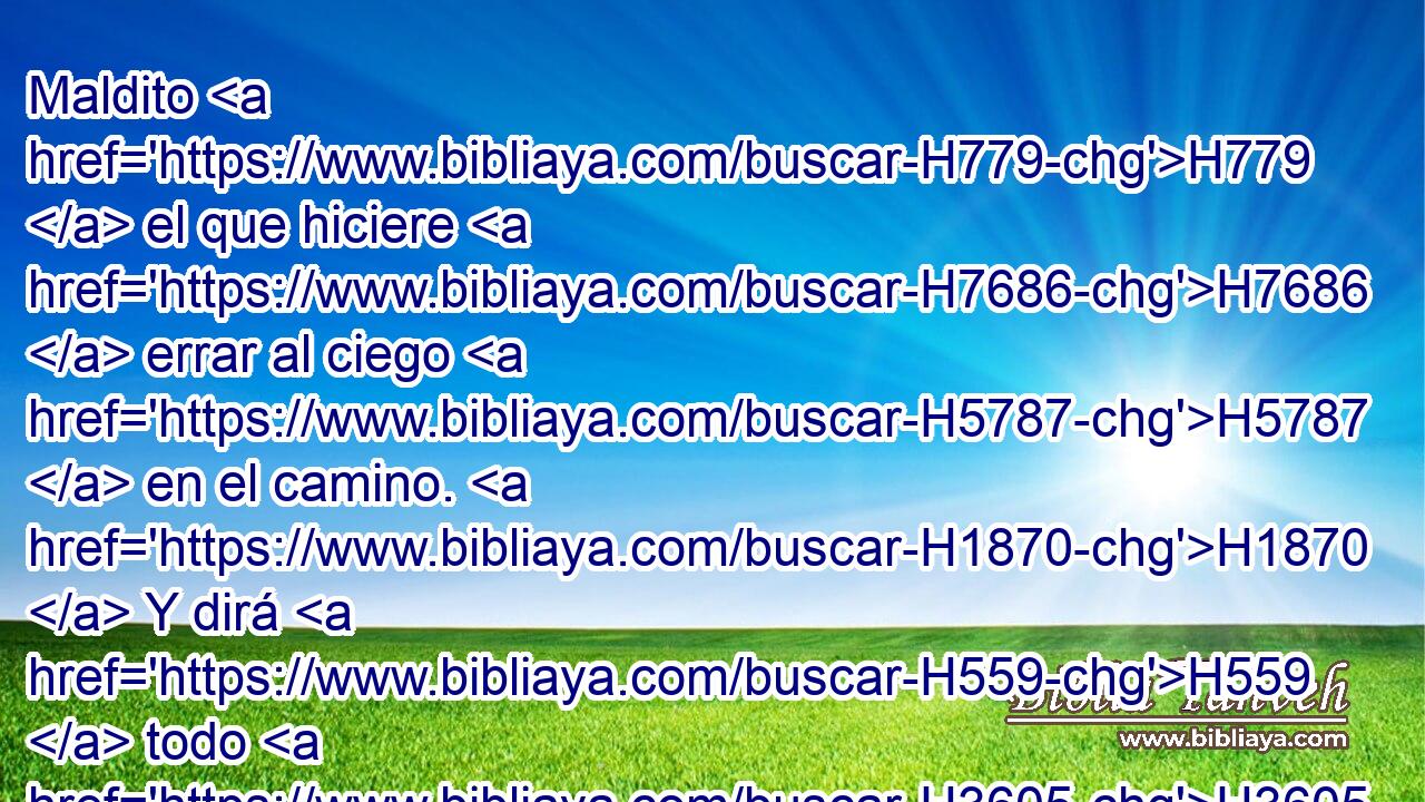 Maldito H779  el que hiciere H7686  errar al ciego H5787  en el camino. H1870  Y dirá H559  todo H3605  el pueblo: H5971 H Amén. H543 XE 