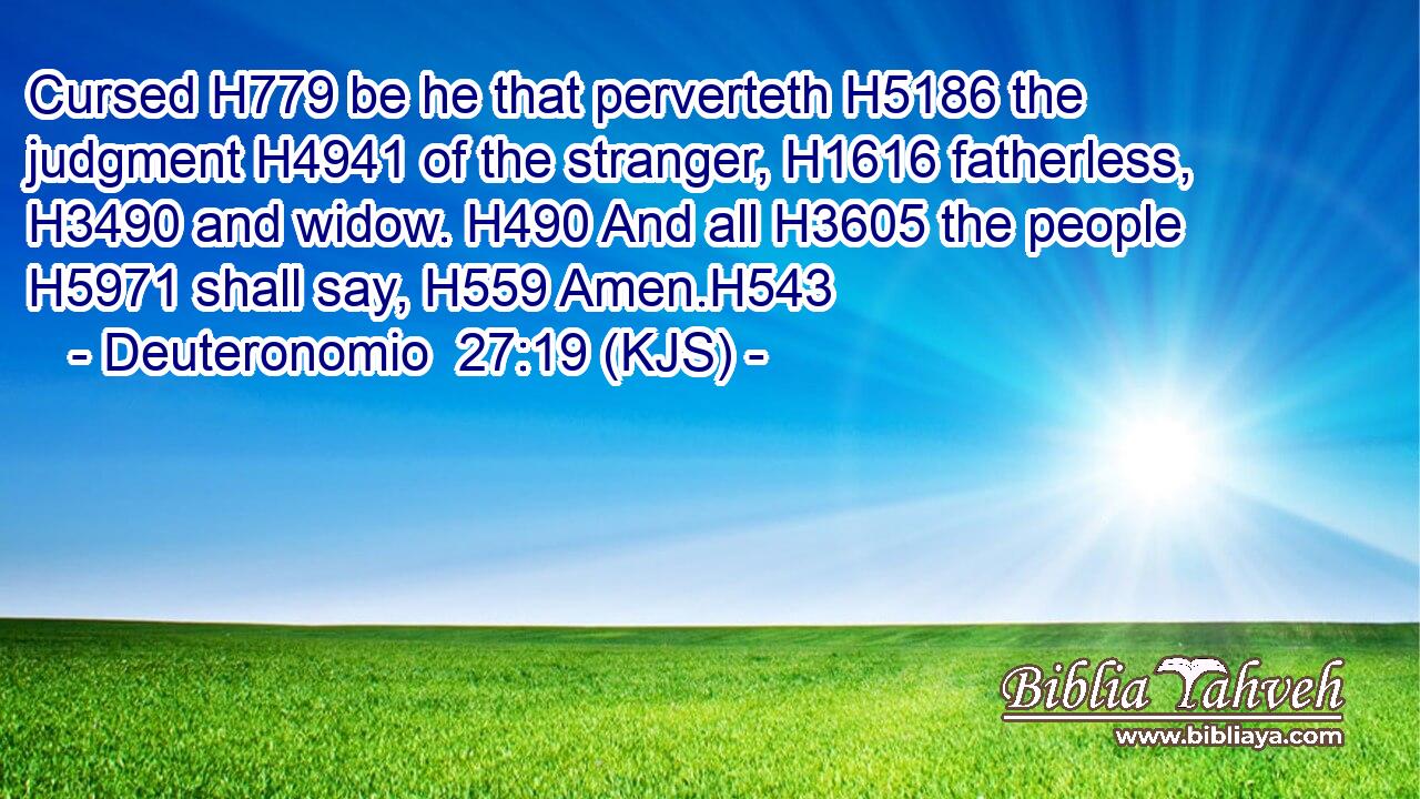Cursed H779 be he that perverteth H5186 the judgment H4941 of the stranger, H1616 fatherless, H3490 and widow. H490 And all H3605 the people H5971 shall say, H559 Amen.H543