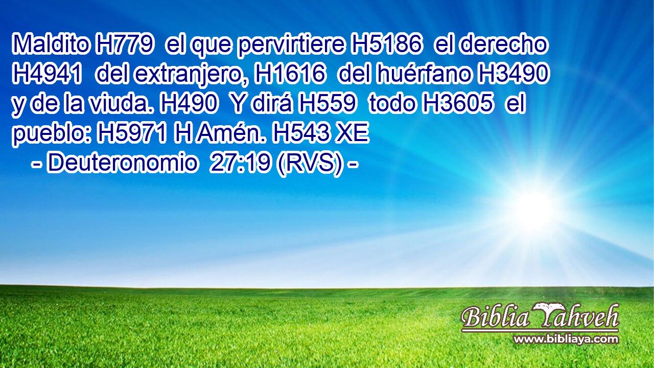 Maldito H779  el que pervirtiere H5186  el derecho H4941  del extranjero, H1616  del huérfano H3490  y de la viuda. H490  Y dirá H559  todo H3605  el pueblo: H5971 H Amén. H543 XE 