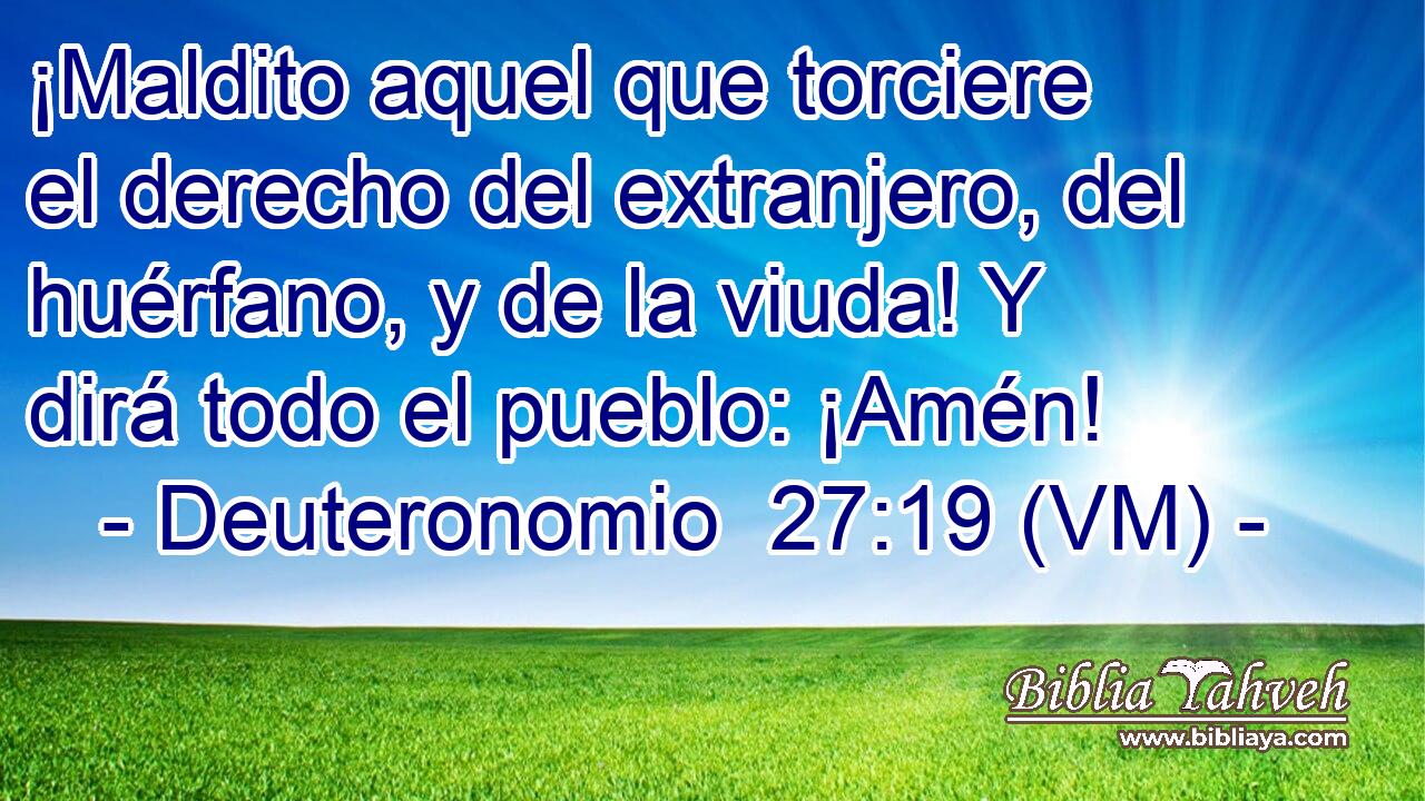  ¡Maldito aquel que torciere el derecho del extranjero, del huérfano, y de la viuda! Y dirá todo el pueblo: ¡Amén! 
