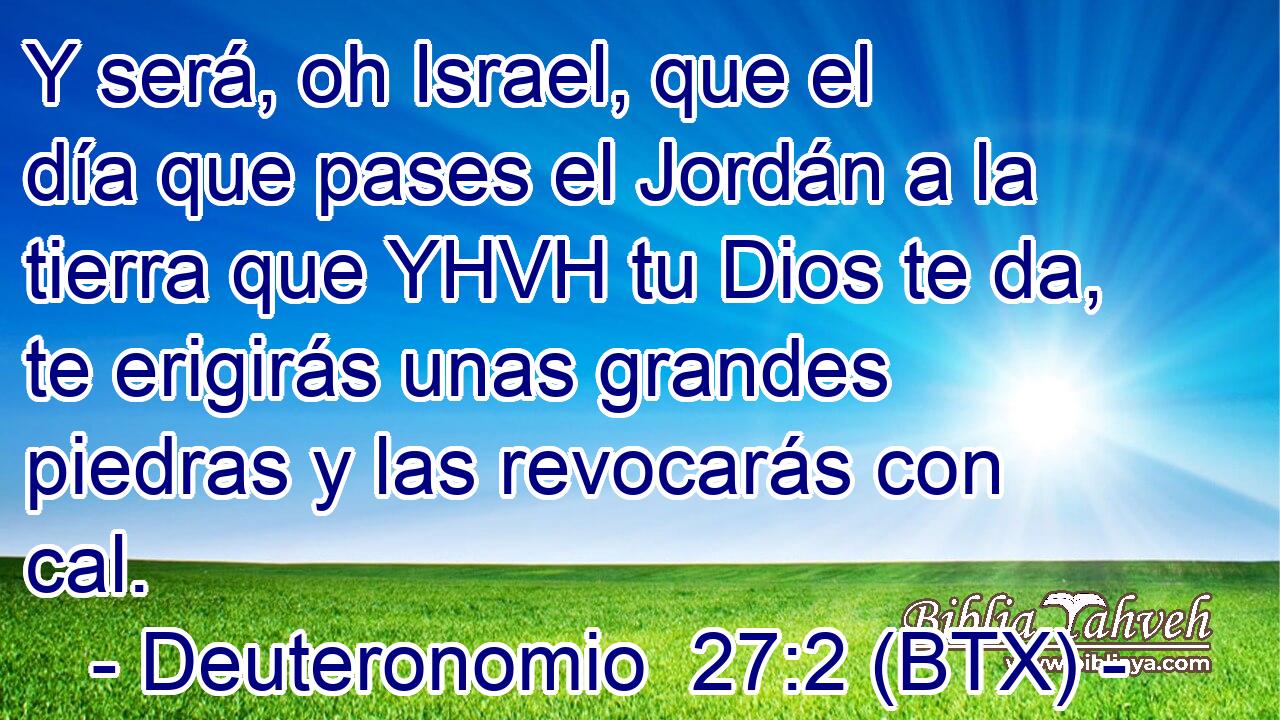 Y será, oh Israel, que el día que pases el Jordán a la tierra que YHVH tu Dios te da, te erigirás unas grandes piedras y las revocarás con cal.