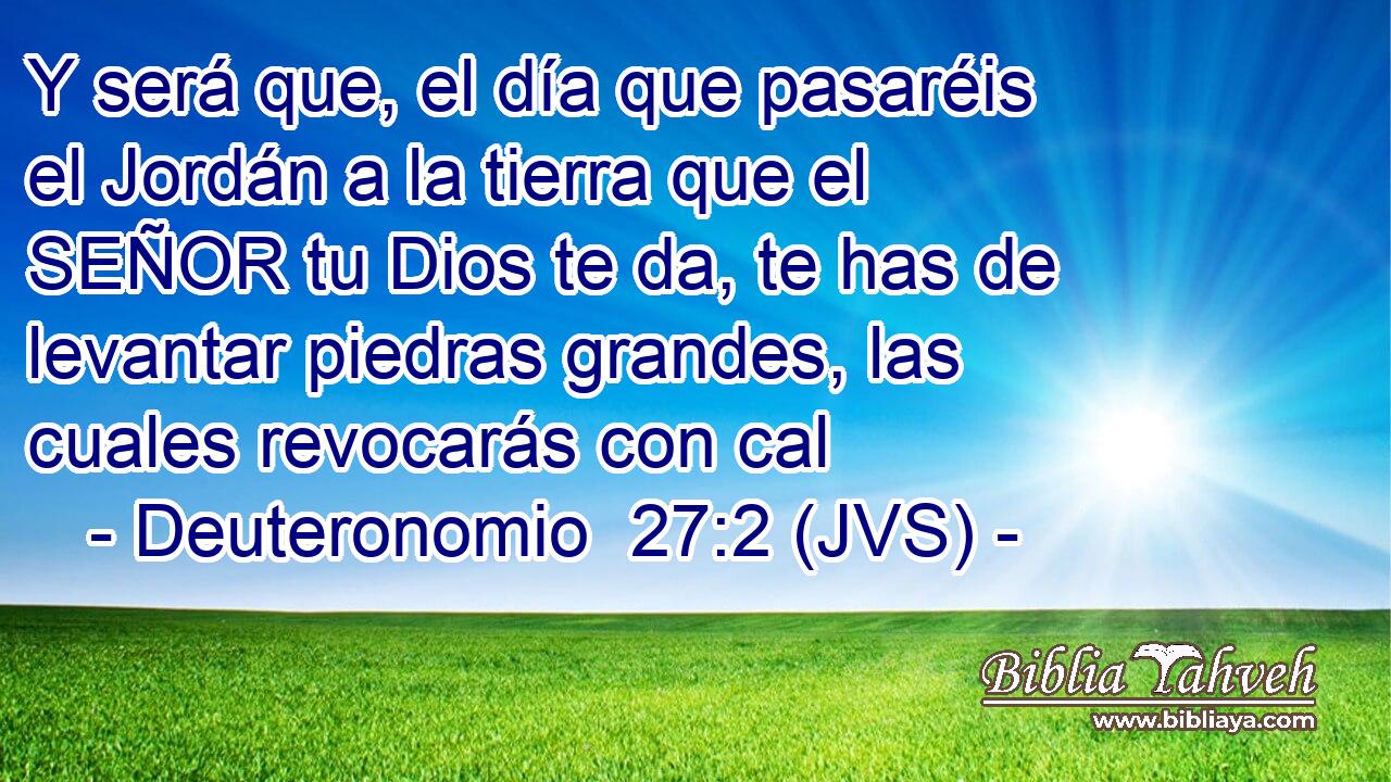 Y será que, el día que pasaréis el Jordán a la tierra que el SEÑOR tu Dios te da, te has de levantar piedras grandes, las cuales revocarás con cal
