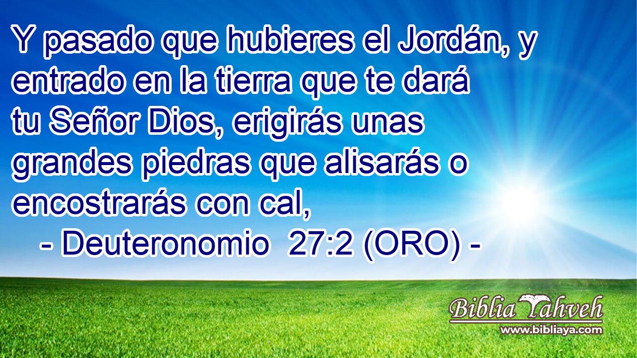  Y pasado que hubieres el Jordán, y entrado en la tierra que te dará tu Señor Dios, erigirás unas grandes piedras que alisarás o encostrarás con cal, 