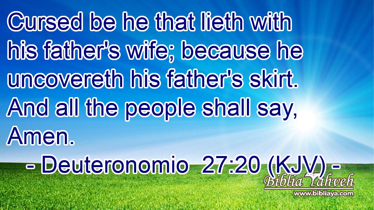 Cursed be he that lieth with his father's wife; because he uncovereth his father's skirt. And all the people shall say, Amen.