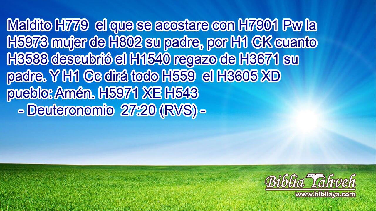 Maldito H779  el que se acostare con H7901 Pw la H5973 mujer de H802 su padre, por H1 CK cuanto H3588 descubrió el H1540 regazo de H3671 su padre. Y H1 Cc dirá todo H559  el H3605 XD pueblo: Amén. H5971 XE H543 