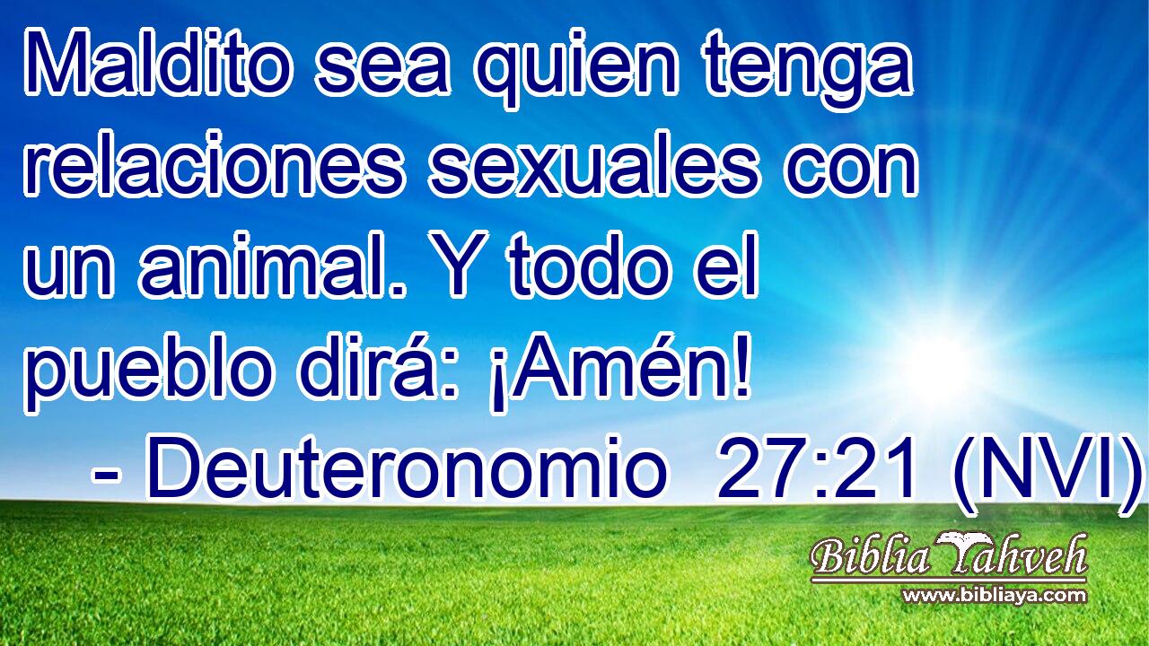  Maldito sea quien tenga relaciones sexuales con un animal. Y todo el pueblo dirá: ¡Amén! 