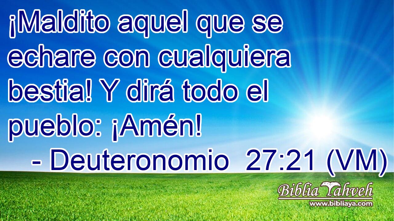 ¡Maldito aquel que se echare con cualquiera bestia! Y dirá todo el pueblo: ¡Amén! 