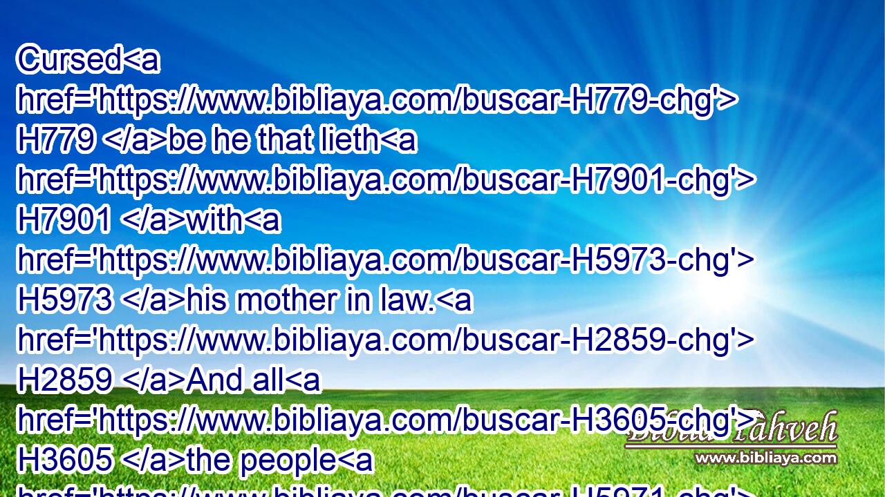 Cursed H779 be he that lieth H7901 with H5973 his mother in law. H2859 And all H3605 the people H5971 shall say, H559 Amen.H543