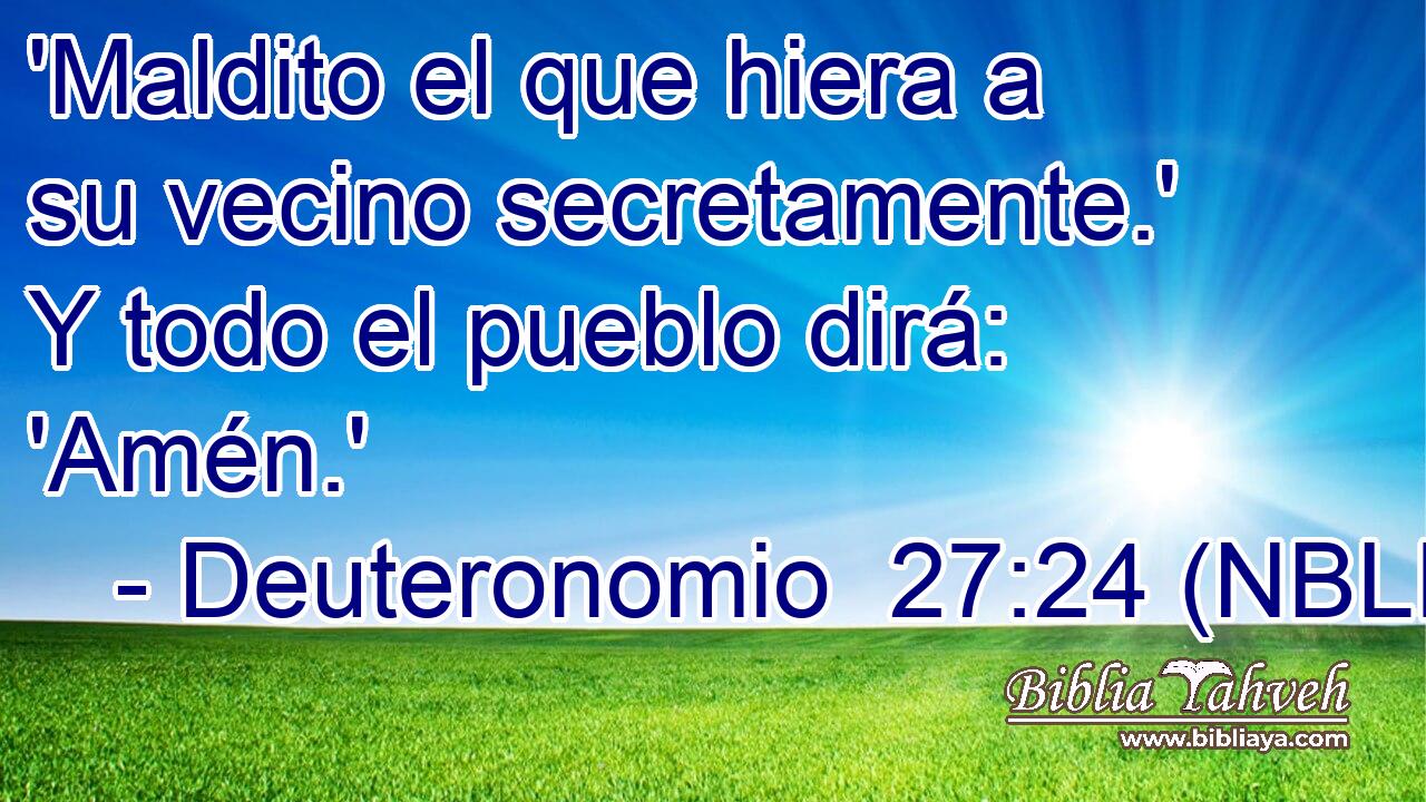  'Maldito el que hiera a su vecino secretamente.' Y todo el pueblo dirá: 'Amén.' 