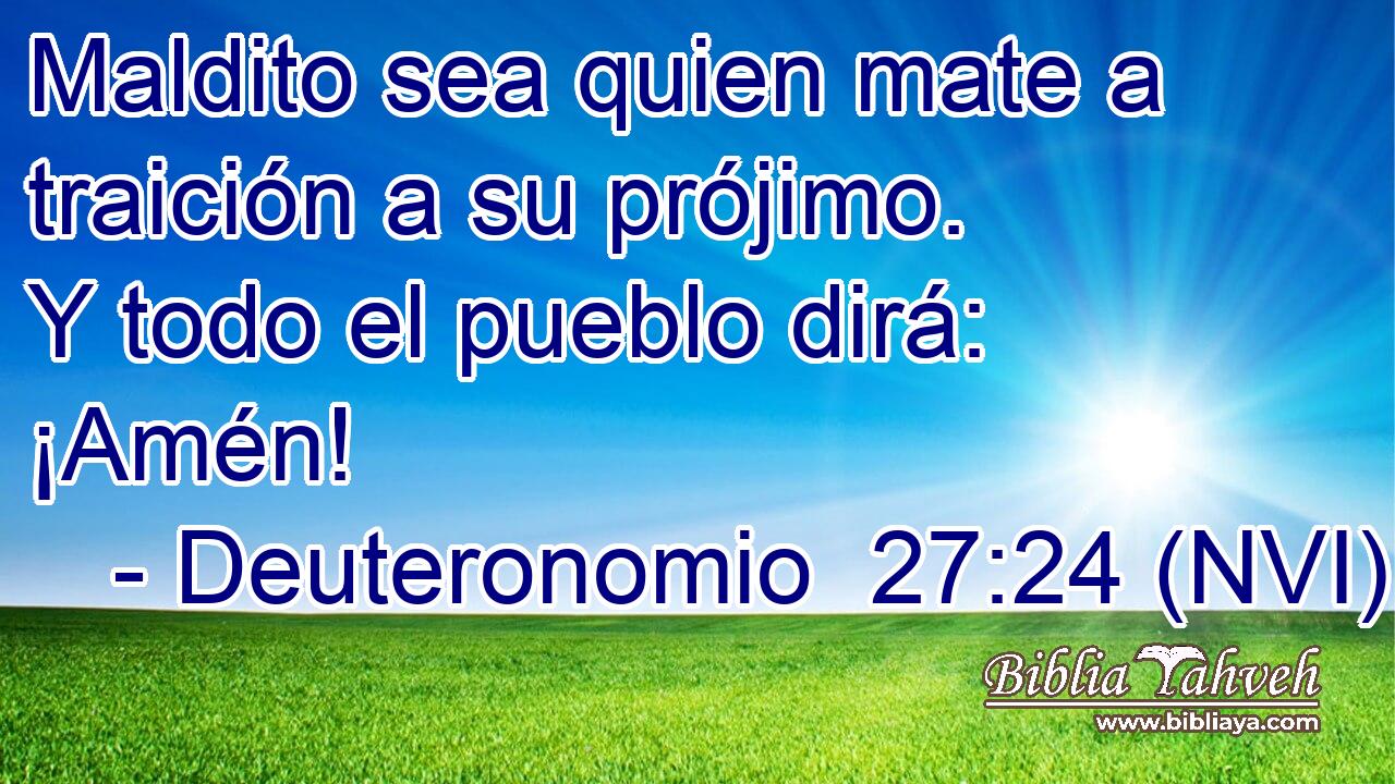  Maldito sea quien mate a traición a su prójimo. Y todo el pueblo dirá: ¡Amén! 
