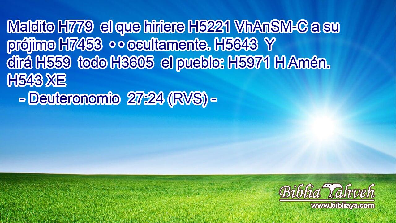 Maldito H779  el que hiriere H5221 VhAnSM-C a su prójimo H7453  • • ocultamente. H5643  Y dirá H559  todo H3605  el pueblo: H5971 H Amén. H543 XE 