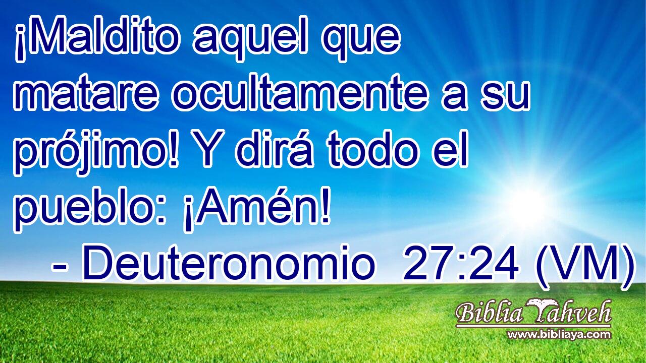  ¡Maldito aquel que matare ocultamente a su prójimo! Y dirá todo el pueblo: ¡Amén! 