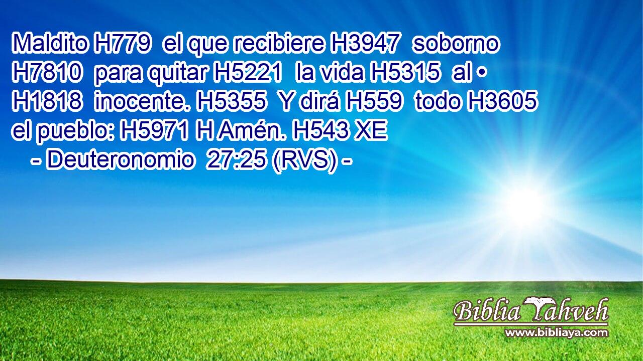 Maldito H779  el que recibiere H3947  soborno H7810  para quitar H5221  la vida H5315  al • H1818  inocente. H5355  Y dirá H559  todo H3605  el pueblo: H5971 H Amén. H543 XE 
