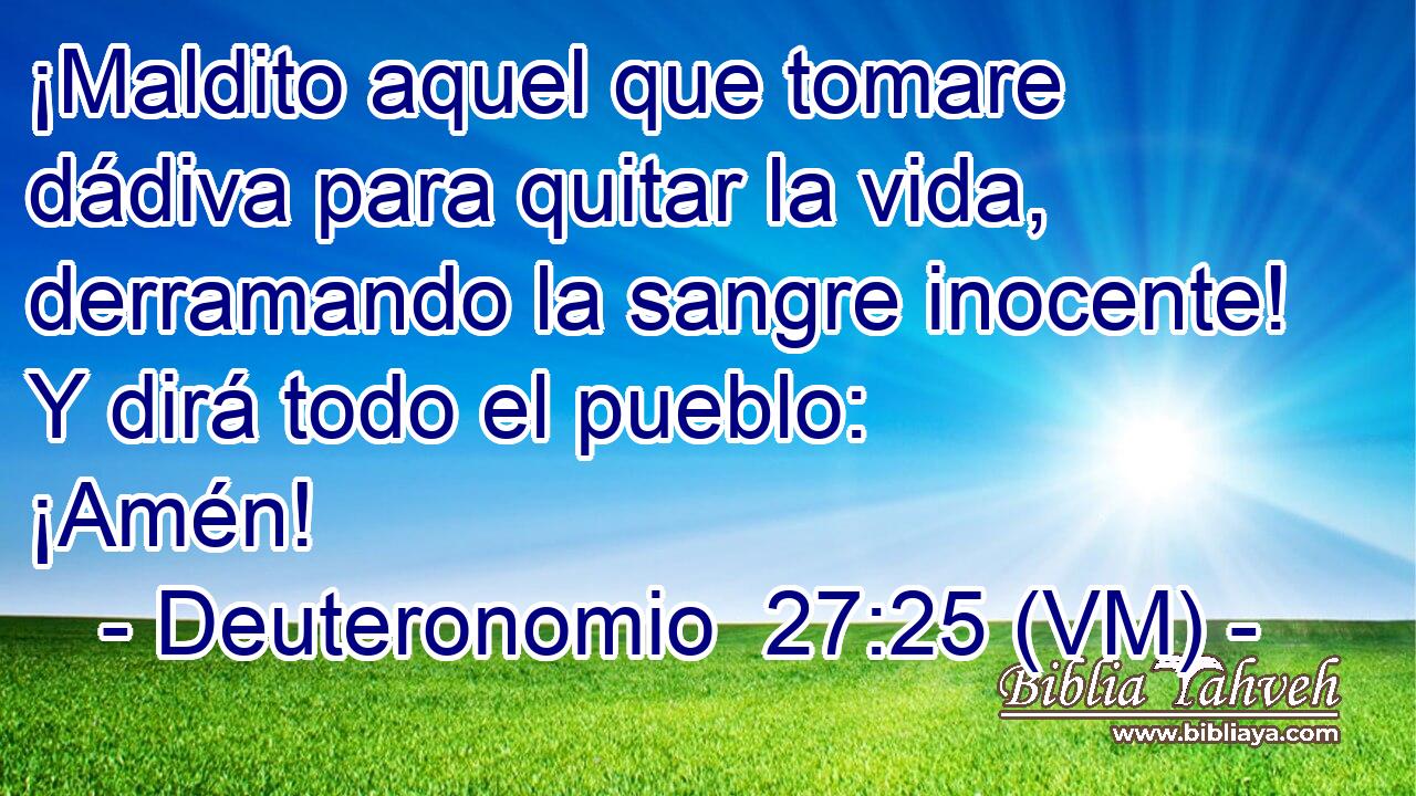  ¡Maldito aquel que tomare dádiva para quitar la vida, derramando la sangre inocente! Y dirá todo el pueblo: ¡Amén! 