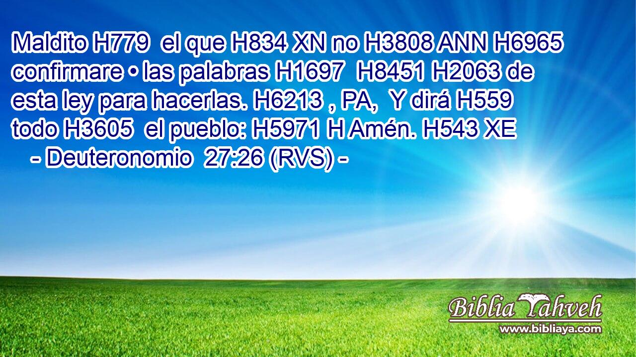 Maldito H779  el que H834 XN no H3808 ANN H6965 confirmare • las palabras H1697  H8451 H2063 de esta ley para hacerlas. H6213 , PA,  Y dirá H559  todo H3605  el pueblo: H5971 H Amén. H543 XE 