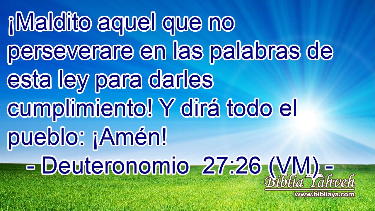  ¡Maldito aquel que no perseverare en las palabras de esta ley para darles cumplimiento! Y dirá todo el pueblo: ¡Amén! 