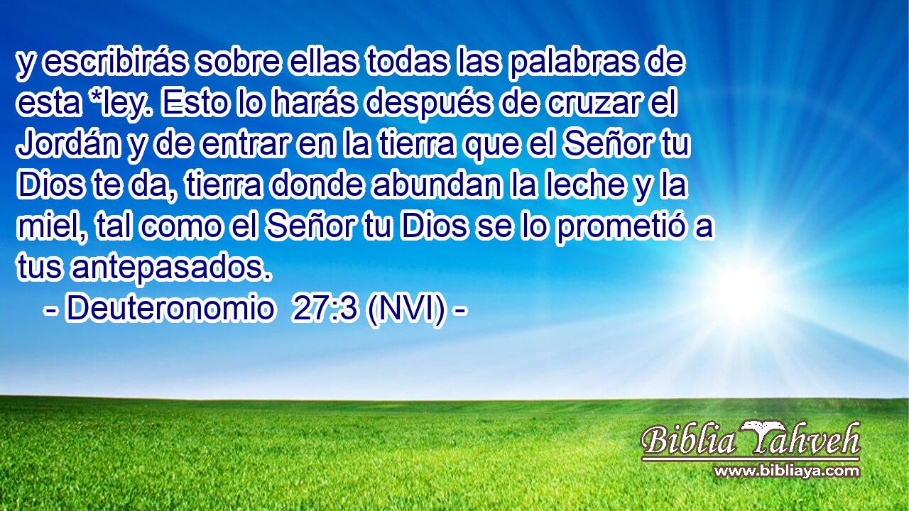  y escribirás sobre ellas todas las palabras de esta *ley. Esto lo harás después de cruzar el Jordán y de entrar en la tierra que el Señor tu Dios te da, tierra donde abundan la leche y la miel, tal como el Señor tu Dios se lo prometió a tus antepasados. 