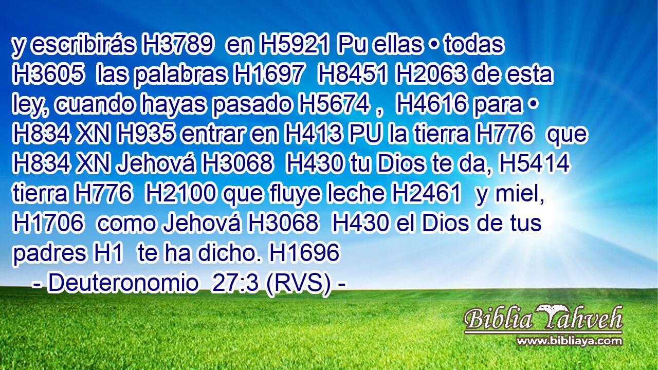 y escribirás H3789  en H5921 Pu ellas • todas H3605  las palabras H1697  H8451 H2063 de esta ley, cuando hayas pasado H5674 ,  H4616 para • H834 XN H935 entrar en H413 PU la tierra H776  que H834 XN Jehová H3068  H430 tu Dios te da, H5414  tierra H776  H2100 que fluye leche H2461  y miel, H1706  como Jehová H3068  H430 el Dios de tus padres H1  te ha dicho. H1696  