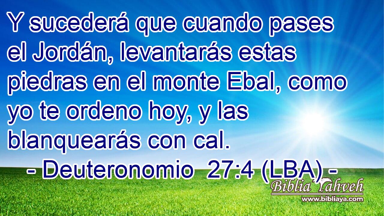 Y sucederá que cuando pases el Jordán, levantarás estas piedras en el monte Ebal, como yo te ordeno hoy, y las blanquearás con cal.
